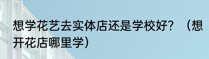 想学花艺去实体店还是学校好？（想开花店哪里学）