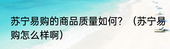 苏宁易购的商品质量如何？（苏宁易购怎么样啊）