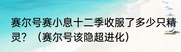 赛尔号赛小息十二季收服了多少只精灵？（赛尔号该隐超进化）