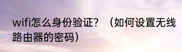 wifi怎么身份验证？（如何设置无线路由器的密码）