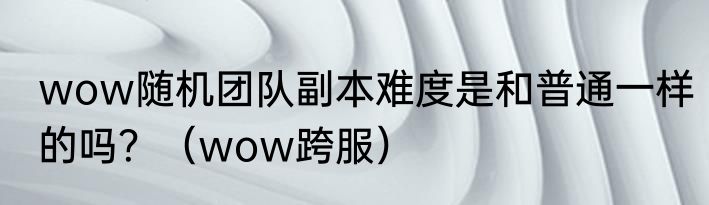 wow随机团队副本难度是和普通一样的吗？（wow跨服）