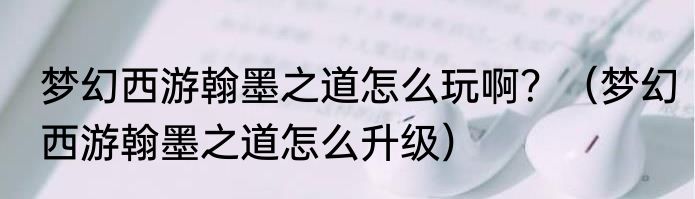 梦幻西游翰墨之道怎么玩啊？（梦幻西游翰墨之道怎么升级）