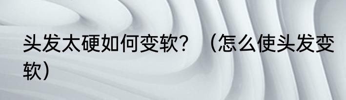 头发太硬如何变软？（怎么使头发变软）