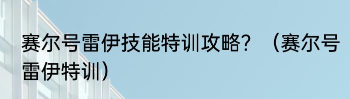 赛尔号雷伊技能特训攻略？（赛尔号雷伊特训）