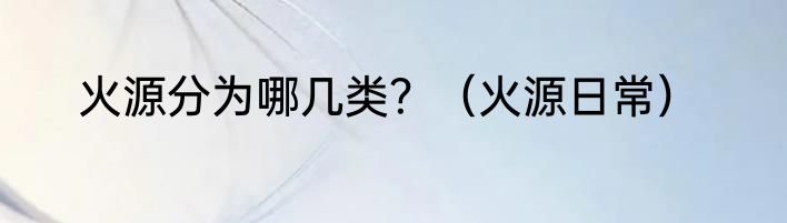 火源分为哪几类？（火源日常）