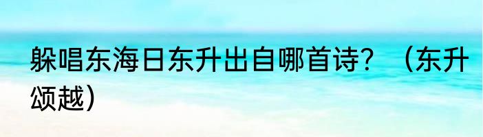 躲唱东海日东升出自哪首诗？（东升颂越）