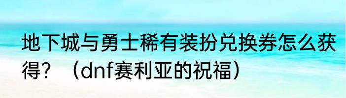 地下城与勇士稀有装扮兑换券怎么获得？（dnf赛利亚的祝福）