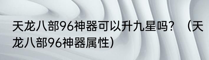 天龙八部96神器可以升九星吗？（天龙八部96神器属性）