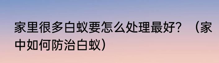 家里很多白蚁要怎么处理最好？（家中如何防治白蚁）