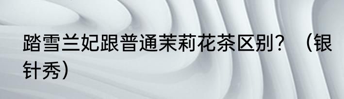 踏雪兰妃跟普通茉莉花茶区别？（银针秀）