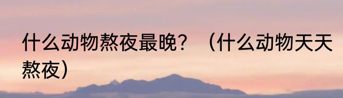 什么动物熬夜最晚？（什么动物天天熬夜）