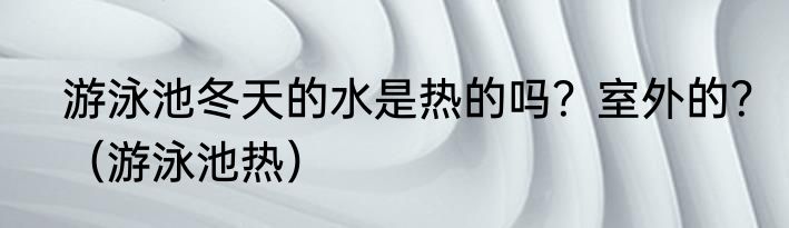游泳池冬天的水是热的吗？室外的？（游泳池热）
