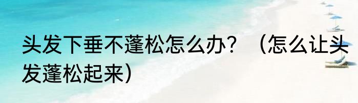 头发下垂不蓬松怎么办？（怎么让头发蓬松起来）