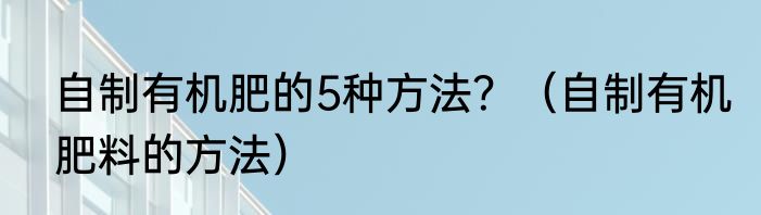 自制有机肥的5种方法？（自制有机肥料的方法）