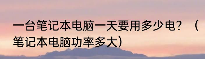 一台笔记本电脑一天要用多少电？（笔记本电脑功率多大）