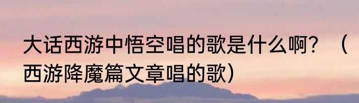 大话西游中悟空唱的歌是什么啊？（西游降魔篇文章唱的歌）