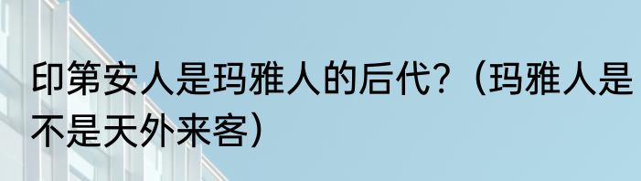 印第安人是玛雅人的后代?(玛雅人是不是天外来客)