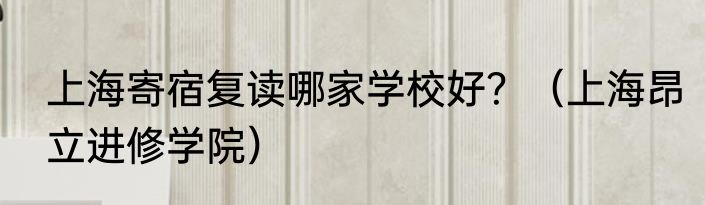 上海寄宿复读哪家学校好？（上海昂立进修学院）