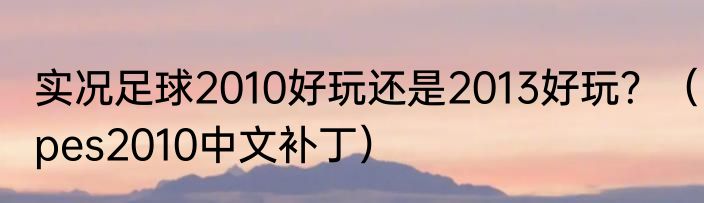 实况足球2010好玩还是2013好玩？（pes2010中文补丁）