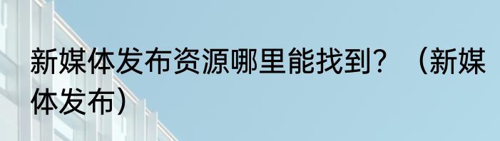 新媒体发布资源哪里能找到？（新媒体发布）
