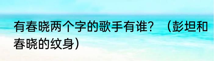 有春晓两个字的歌手有谁？（彭坦和春晓的纹身）