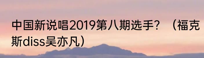 中国新说唱2019第八期选手？（福克斯diss吴亦凡）