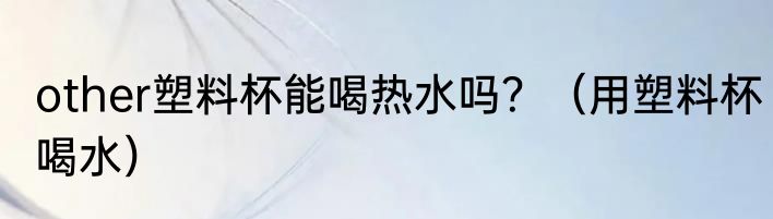 other塑料杯能喝热水吗？（用塑料杯喝水）