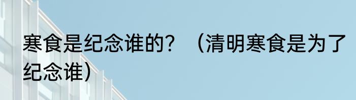 寒食是纪念谁的？（清明寒食是为了纪念谁）