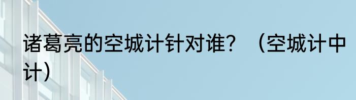 诸葛亮的空城计针对谁？（空城计中计）