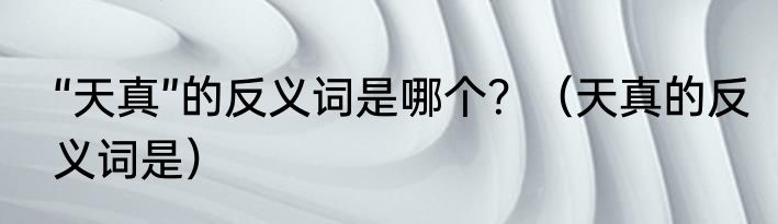 “天真”的反义词是哪个？（天真的反义词是）