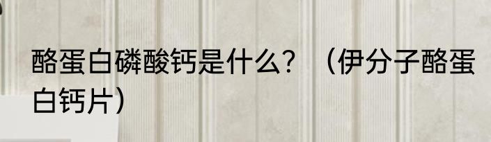 酪蛋白磷酸钙是什么？（伊分子酪蛋白钙片）