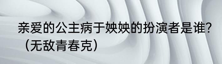 亲爱的公主病于姎姎的扮演者是谁？（无敌青春克）