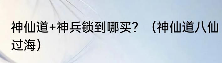 神仙道+神兵锁到哪买？（神仙道八仙过海）