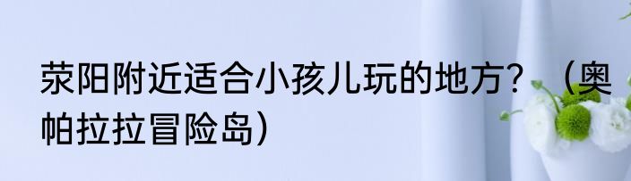 荥阳附近适合小孩儿玩的地方？（奥帕拉拉冒险岛）