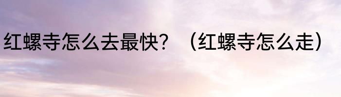 红螺寺怎么去最快？（红螺寺怎么走）