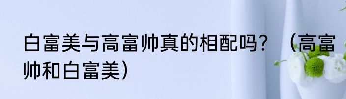 白富美与高富帅真的相配吗？（高富帅和白富美）