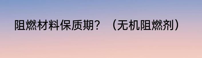 阻燃材料保质期？（无机阻燃剂）