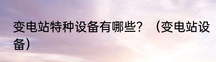 变电站特种设备有哪些？（变电站设备）