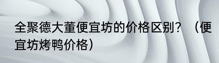 全聚德大董便宜坊的价格区别？（便宜坊烤鸭价格）