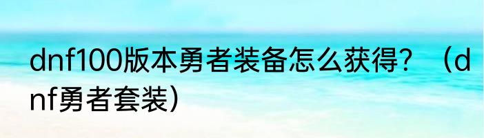 dnf100版本勇者装备怎么获得？（dnf勇者套装）