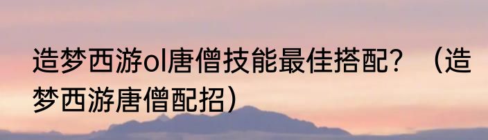 造梦西游ol唐僧技能最佳搭配？（造梦西游唐僧配招）