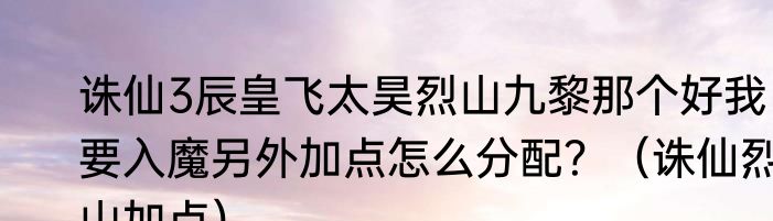 诛仙3辰皇飞太昊烈山九黎那个好我要入魔另外加点怎么分配？（诛仙烈山加点）