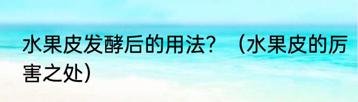 水果皮发酵后的用法？（水果皮的厉害之处）