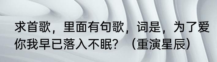 求首歌，里面有句歌，词是，为了爱你我早已落入不眠？（重演星辰）