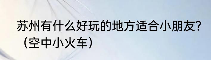 苏州有什么好玩的地方适合小朋友？（空中小火车）