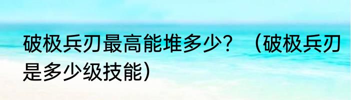 破极兵刃最高能堆多少？（破极兵刃是多少级技能）