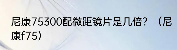 尼康75300配微距镜片是几倍？（尼康f75）