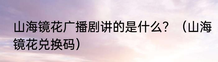 山海镜花广播剧讲的是什么？（山海镜花兑换码）