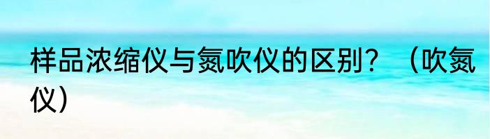 样品浓缩仪与氮吹仪的区别？（吹氮仪）