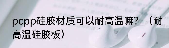 pcpp硅胶材质可以耐高温嘛？（耐高温硅胶板）